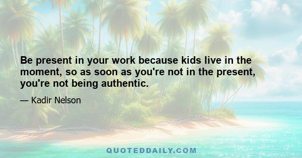 Be present in your work because kids live in the moment, so as soon as you're not in the present, you're not being authentic.