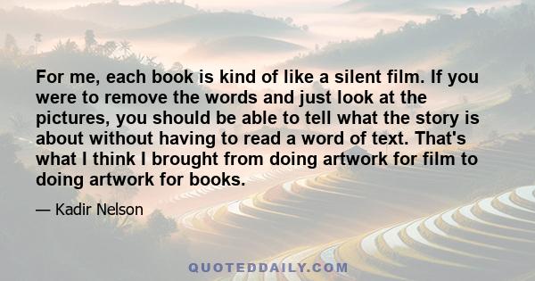 For me, each book is kind of like a silent film. If you were to remove the words and just look at the pictures, you should be able to tell what the story is about without having to read a word of text. That's what I