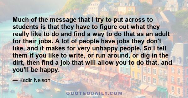 Much of the message that I try to put across to students is that they have to figure out what they really like to do and find a way to do that as an adult for their jobs. A lot of people have jobs they don't like, and