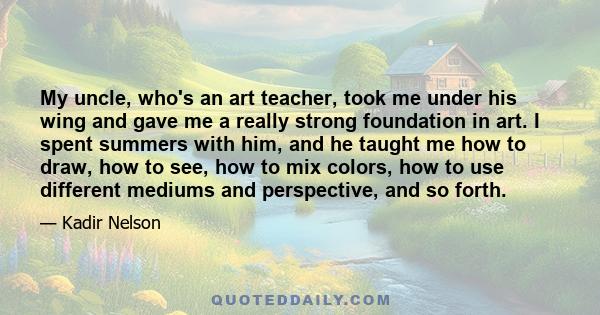 My uncle, who's an art teacher, took me under his wing and gave me a really strong foundation in art. I spent summers with him, and he taught me how to draw, how to see, how to mix colors, how to use different mediums