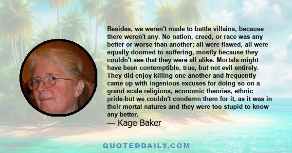 Besides, we weren't made to battle villains, because there weren't any. No nation, creed, or race was any better or worse than another; all were flawed, all were equally doomed to suffering, mostly because they couldn't 