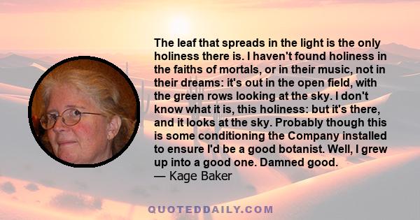 The leaf that spreads in the light is the only holiness there is. I haven't found holiness in the faiths of mortals, or in their music, not in their dreams: it's out in the open field, with the green rows looking at the 