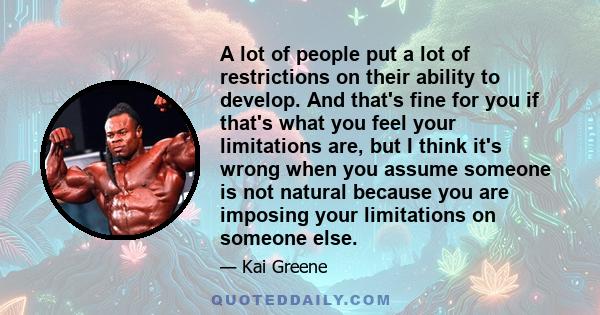 A lot of people put a lot of restrictions on their ability to develop. And that's fine for you if that's what you feel your limitations are, but I think it's wrong when you assume someone is not natural because you are