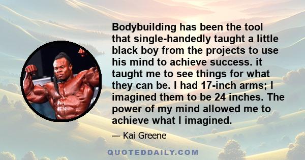 Bodybuilding has been the tool that single-handedly taught a little black boy from the projects to use his mind to achieve success. it taught me to see things for what they can be. I had 17-inch arms; I imagined them to 