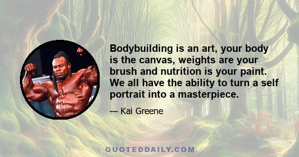 Bodybuilding is an art, your body is the canvas, weights are your brush and nutrition is your paint. We all have the ability to turn a self portrait into a masterpiece.