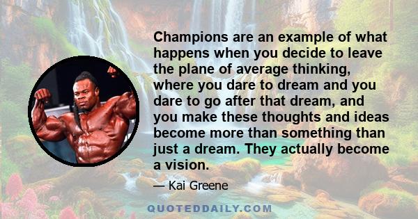 Champions are an example of what happens when you decide to leave the plane of average thinking, where you dare to dream and you dare to go after that dream, and you make these thoughts and ideas become more than