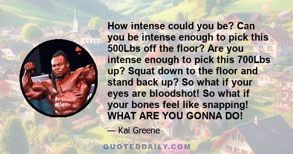 How intense could you be? Can you be intense enough to pick this 500Lbs off the floor? Are you intense enough to pick this 700Lbs up? Squat down to the floor and stand back up? So what if your eyes are bloodshot! So