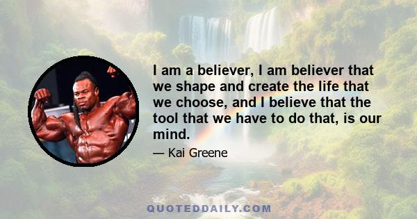 I am a believer, I am believer that we shape and create the life that we choose, and I believe that the tool that we have to do that, is our mind.