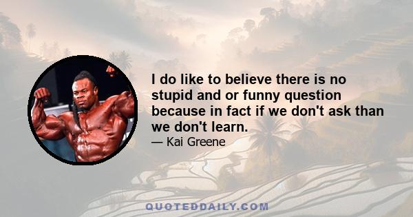 I do like to believe there is no stupid and or funny question because in fact if we don't ask than we don't learn.