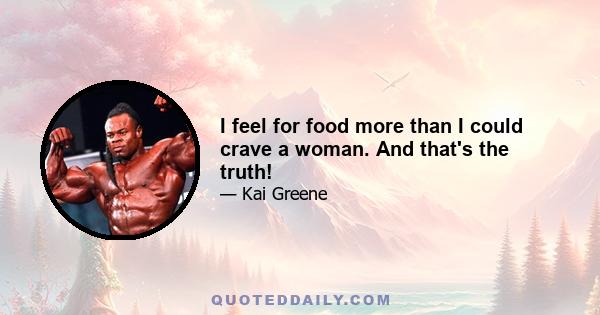 I feel for food more than I could crave a woman. And that's the truth!