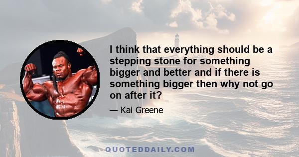 I think that everything should be a stepping stone for something bigger and better and if there is something bigger then why not go on after it?