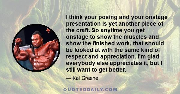 I think your posing and your onstage presentation is yet another piece of the craft. So anytime you get onstage to show the muscles and show the finished work, that should be looked at with the same kind of respect and