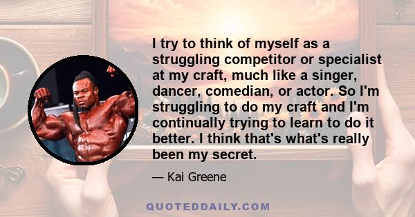 I try to think of myself as a struggling competitor or specialist at my craft, much like a singer, dancer, comedian, or actor. So I'm struggling to do my craft and I'm continually trying to learn to do it better. I