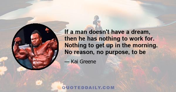 If a man doesn't have a dream, then he has nothing to work for. Nothing to get up in the morning. No reason, no purpose, to be