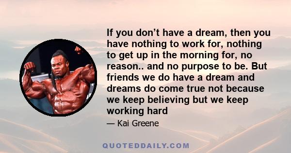 If you don’t have a dream, then you have nothing to work for, nothing to get up in the morning for, no reason.. and no purpose to be. But friends we do have a dream and dreams do come true not because we keep believing