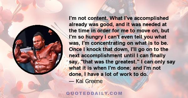 I'm not content. What I've accomplished already was good, and it was needed at the time in order for me to move on, but I'm so hungry I can't even tell you what was, I'm concentrating on what is to be. Once I knock that 