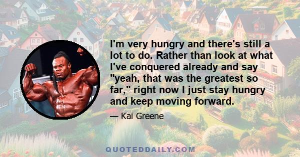 I'm very hungry and there's still a lot to do. Rather than look at what I've conquered already and say yeah, that was the greatest so far, right now I just stay hungry and keep moving forward.