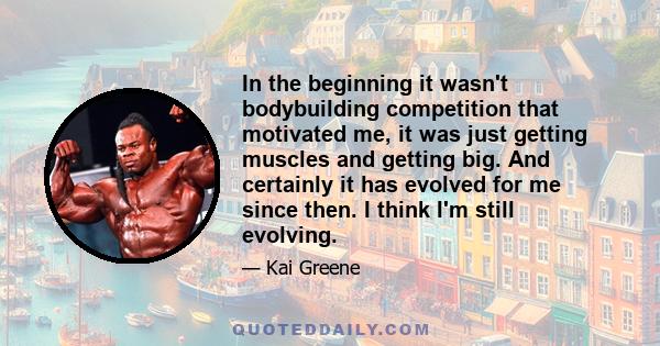 In the beginning it wasn't bodybuilding competition that motivated me, it was just getting muscles and getting big. And certainly it has evolved for me since then. I think I'm still evolving.