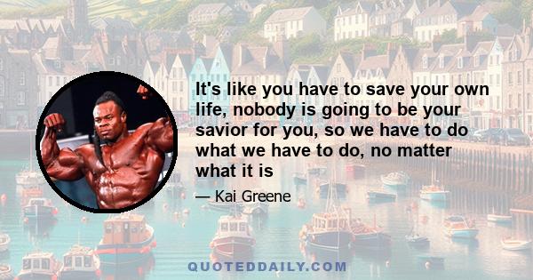 It's like you have to save your own life, nobody is going to be your savior for you, so we have to do what we have to do, no matter what it is