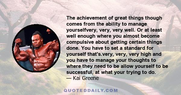 The achievement of great things though comes from the ability to manage yourselfvery, very, very well. Or at least well enough where you almost become compulsive about getting certain things done. You have to set a