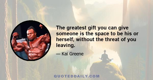 The greatest gift you can give someone is the space to be his or herself, without the threat of you leaving.