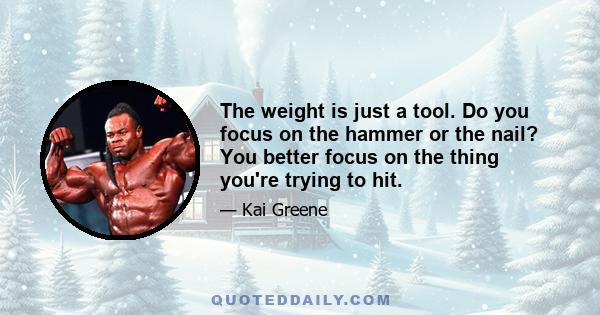 The weight is just a tool. Do you focus on the hammer or the nail? You better focus on the thing you're trying to hit.