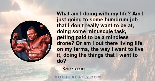 What am I doing with my life? Am I just going to some humdrum job that I don’t really want to be at, doing some minuscule task, getting paid to be a mindless drone? Or am I out there living life, on my terms, the way I