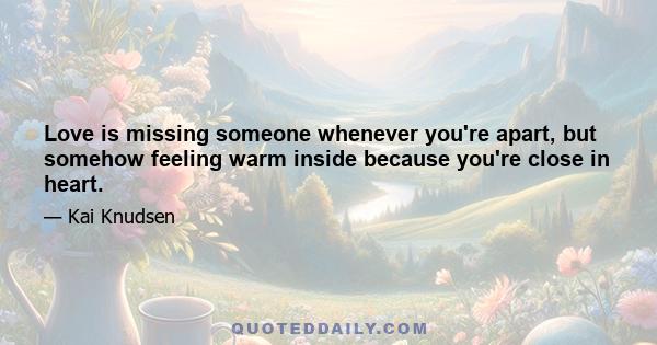 Love is missing someone whenever you're apart, but somehow feeling warm inside because you're close in heart.