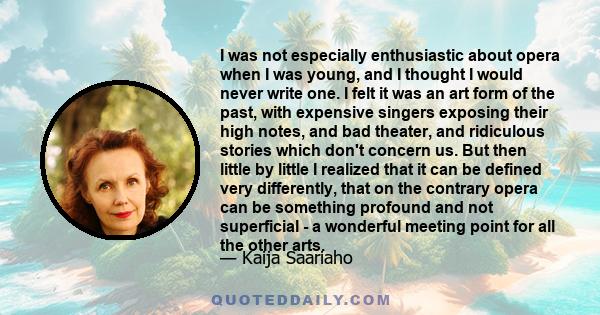 I was not especially enthusiastic about opera when I was young, and I thought I would never write one. I felt it was an art form of the past, with expensive singers exposing their high notes, and bad theater, and