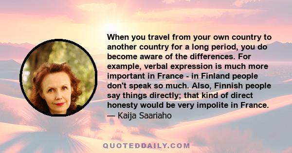 When you travel from your own country to another country for a long period, you do become aware of the differences. For example, verbal expression is much more important in France - in Finland people don't speak so