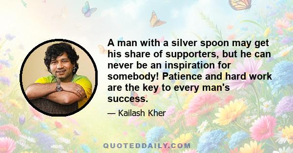 A man with a silver spoon may get his share of supporters, but he can never be an inspiration for somebody! Patience and hard work are the key to every man's success.