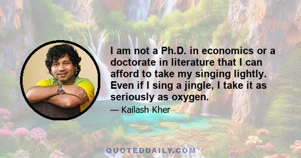 I am not a Ph.D. in economics or a doctorate in literature that I can afford to take my singing lightly. Even if I sing a jingle, I take it as seriously as oxygen.