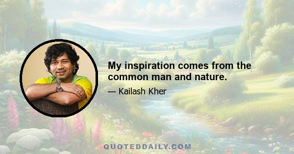 My inspiration comes from the common man and nature.