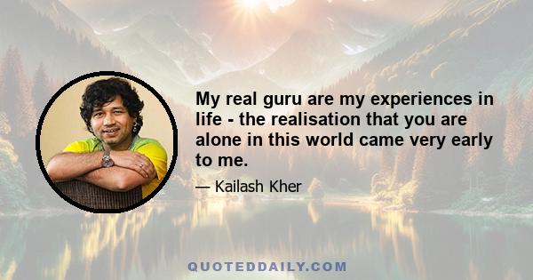 My real guru are my experiences in life - the realisation that you are alone in this world came very early to me.