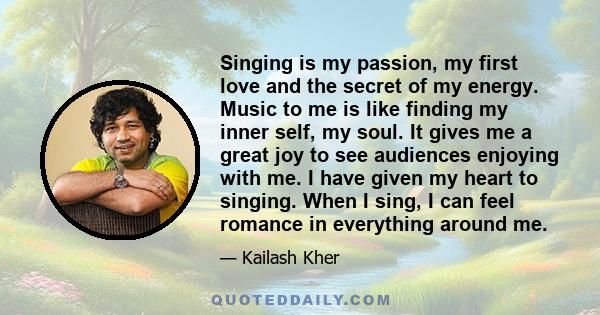 Singing is my passion, my first love and the secret of my energy. Music to me is like finding my inner self, my soul. It gives me a great joy to see audiences enjoying with me. I have given my heart to singing. When I