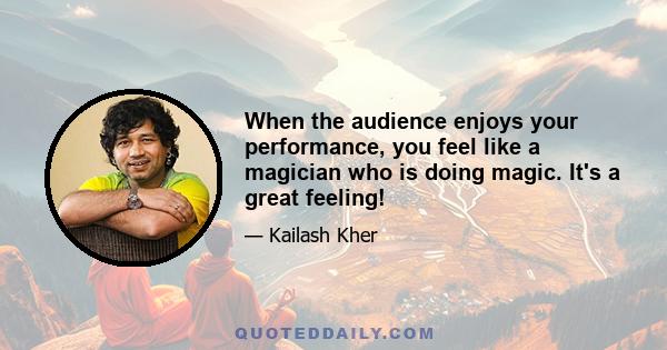 When the audience enjoys your performance, you feel like a magician who is doing magic. It's a great feeling!