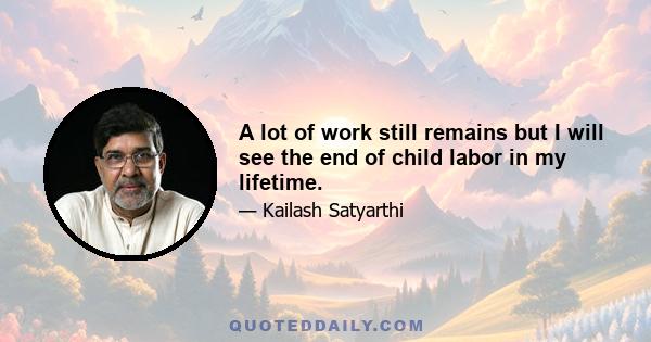 A lot of work still remains but I will see the end of child labor in my lifetime.