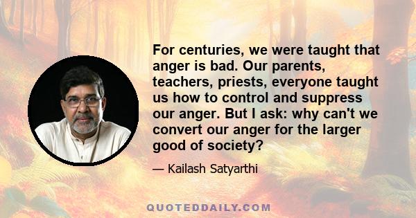 For centuries, we were taught that anger is bad. Our parents, teachers, priests, everyone taught us how to control and suppress our anger. But I ask: why can't we convert our anger for the larger good of society?