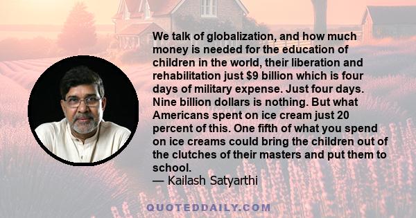 We talk of globalization, and how much money is needed for the education of children in the world, their liberation and rehabilitation just $9 billion which is four days of military expense. Just four days. Nine billion 