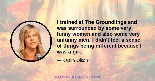 I trained at The Groundlings and was surrounded by some very funny women and also some very unfunny men. I didn't feel a sense of things being different because I was a girl.