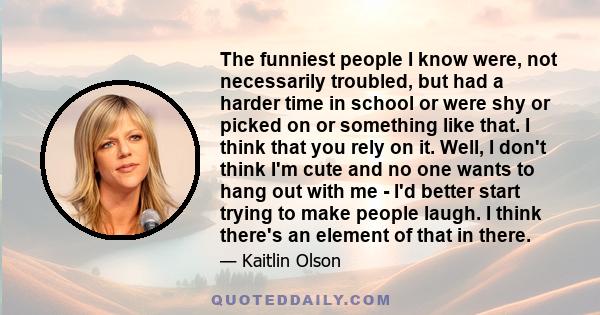 The funniest people I know were, not necessarily troubled, but had a harder time in school or were shy or picked on or something like that. I think that you rely on it. Well, I don't think I'm cute and no one wants to