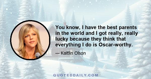 You know, I have the best parents in the world and I got really, really lucky because they think that everything I do is Oscar-worthy.