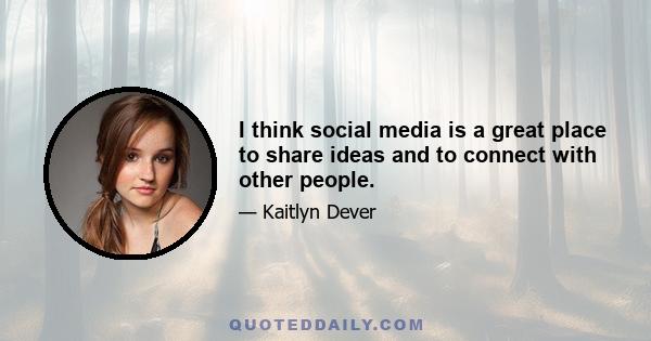 I think social media is a great place to share ideas and to connect with other people.