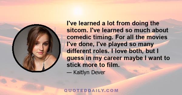 I've learned a lot from doing the sitcom. I've learned so much about comedic timing. For all the movies I've done, I've played so many different roles. I love both, but I guess in my career maybe I want to stick more to 