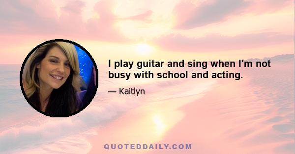 I play guitar and sing when I'm not busy with school and acting.