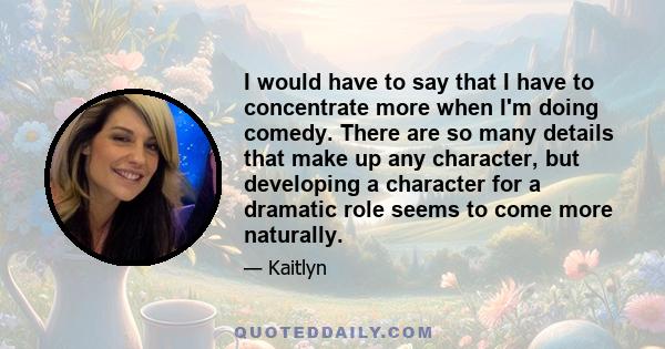 I would have to say that I have to concentrate more when I'm doing comedy. There are so many details that make up any character, but developing a character for a dramatic role seems to come more naturally.