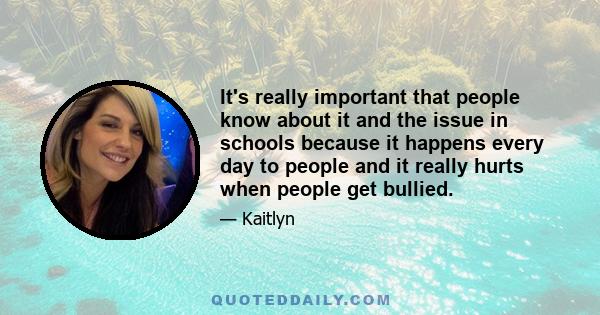 It's really important that people know about it and the issue in schools because it happens every day to people and it really hurts when people get bullied.