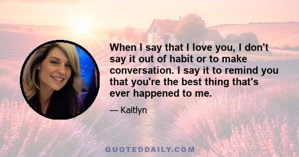 When I say that I love you, I don't say it out of habit or to make conversation. I say it to remind you that you're the best thing that's ever happened to me.