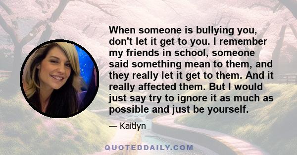 When someone is bullying you, don't let it get to you. I remember my friends in school, someone said something mean to them, and they really let it get to them. And it really affected them. But I would just say try to