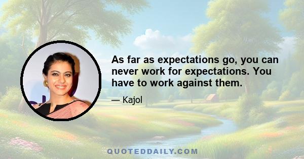 As far as expectations go, you can never work for expectations. You have to work against them.